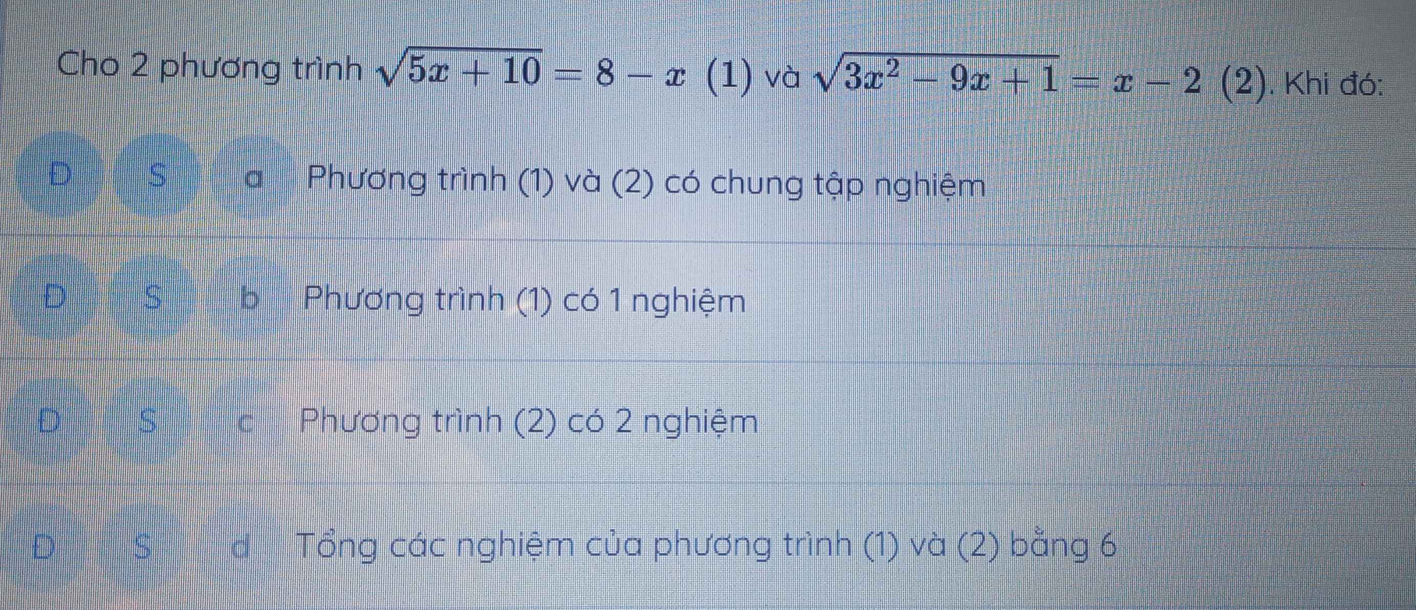 Cho 2 phương trình sqrt(5x+10)=8-x (1) và sqrt(3x^2-9x+1)=x-2(2) E . Khi đó:
Phương trình (1) và (2) có chung tập nghiệm
Phương trình (1) có 1 nghiệm
s Phương trình (2) có 2 nghiệm
S Tổng các nghiệm của phương trình (1) và (2) bằng 6