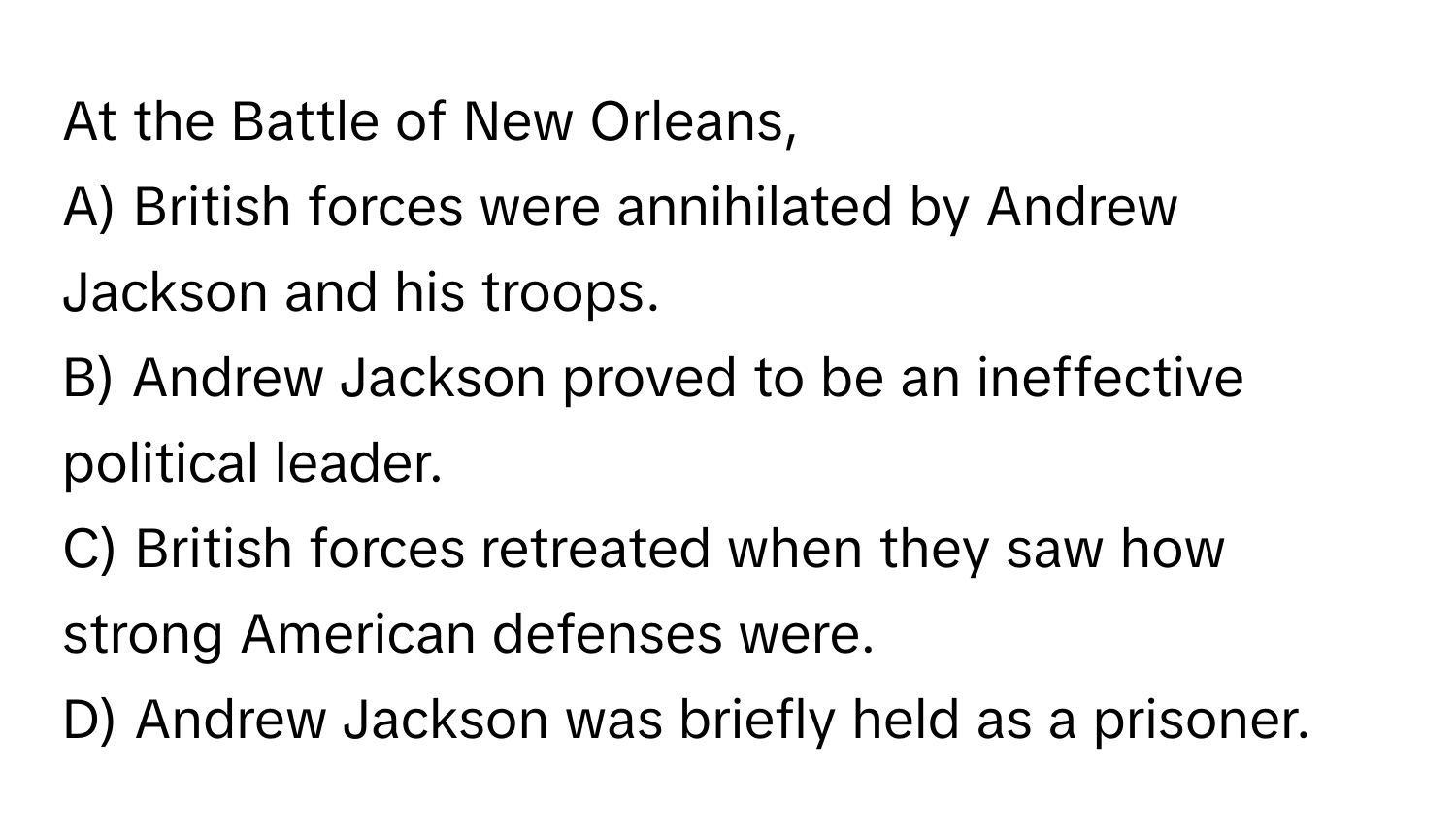 At the Battle of New Orleans,
A) British forces were annihilated by Andrew Jackson and his troops.
B) Andrew Jackson proved to be an ineffective political leader.
C) British forces retreated when they saw how strong American defenses were.
D) Andrew Jackson was briefly held as a prisoner.