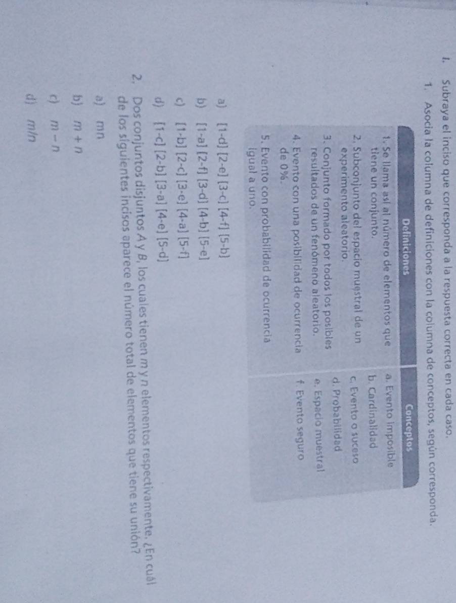 Subraya el inciso que corresponda a la respuesta correcta en cada caso.
1. Asocia la columna de definiciones con la columna de conceptos, según corresponda.
a) [1-d][2-e][3-c][4-f][5-b]
b) [1-a][2-f][3-d][4-b][5-e]
c) [1-b][2-c][3-e][4-a][5-f]
d) [1-c][2-b][3-a][4-e][5-d]
2. Dos conjuntos disjuntos A y β, los cuales tienen m y n elementos respectivamente. ¿En cuál
de los siguientes incisos aparece el número total de elementos que tiene su unión?
a) mn
b) m+n
c) m-n
d) m/n