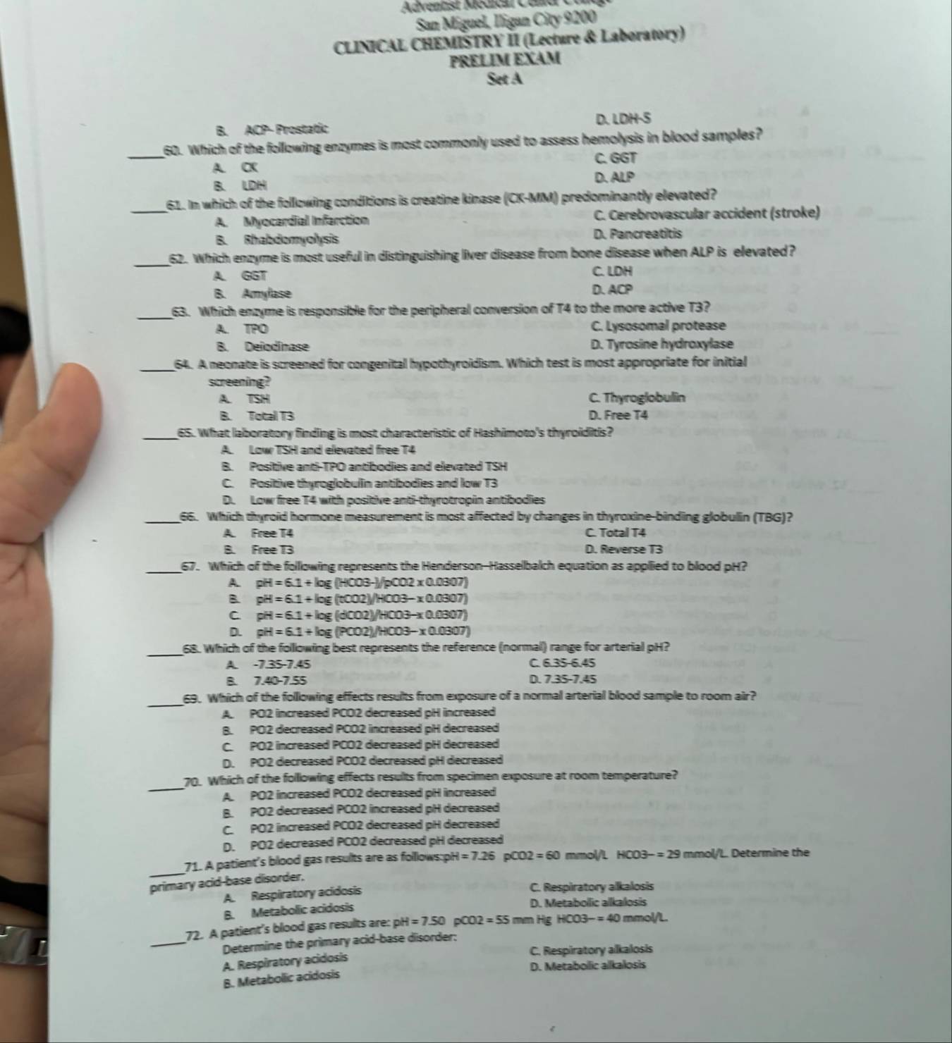 Adventist Modical Celd  C 
San Miguel, lligan City 9200
CLINICAL CHEMİSTRY ÎI (Lecture & Laboratory)
PRELIM EXAM
Set A
B. ACP- Prostatic D. LDH·S
_
60. Which of the following enzymes is most commonly used to assess hemolysis in blood samples?
A. CK C. GGT
B. LDH
D. ALP
_61. In which of the following conditions is creatine kinase (CK-MM) predominantly elevated?
A. Myocardial Infarction C. Cerebrovascular accident (stroke)
B. Rhabdomyolysis D. Pancreatitis
_
62. Which enzyme is most useful in distinguishing liver disease from bone disease when ALP is elevated ?
A. GGT C. LDH
B. Amylase D. ACP
_
63. Which enzyme is responsible for the peripheral conversion of T4 to the more active T3?
A. TPO C. Lysosomal protease
B. Deñodinase D. Tyrosine hydroxylase
_64. A neonate is screened for congenital hypothyroidism. Which test is most appropriate for initial
screening?
A. TSH C. Thyroglobulin
B. Total T3 D. Free T4
_65. What laboratory finding is most characteristic of Hashimoto's thyroiditis?
A. Low TSH and elevated free T4
B. Positive anti-TPO antibodies and elevated TSH
C. Positive thyroglobulin antibodies and low T3
D. Low free T4 with positive anti-thyrotropin antibodies
_66. Which thyroid hormone measurement is most affected by changes in thyroxine-binding globulin (TBG)?
A. Free T4 C. Total T4
B. Free T3 D. Reverse T3
_
67. Which of the following represents the Henderson-Hasselbalch equation as applied to blood pH?
A. pH=6.1+log (HCO3-)/pCO2* 0.0307)
B. pH=6.1+log (t0.02)/HCO3-x0.0307)
C pH=6.1+log (dCO2)/HCO3-x0.0307)
D. pH=6.1+log (PCO2)/HCO3-x0.0307)
_
68. Which of the following best represents the reference (normal) range for arterial pH?
A. -7.35-7.45 C. 6.35-6.45
B. 7.40-7.55 D. 7.35-7.45
_
69. Which of the folllowing effects results from exposure of a normal arterial blood sample to room air?
A. PO2 increased PCO2 decreased pH increased
B. PO2 decreased PCO2 increased pH decreased
C. PO2 increased PCO2 decreased pH decreased
D. PO2 decreased PCO2 decreased pH decreased
_
70. Which of the following effects results from specimen exposure at room temperature?
A. PO2 increased PCO2 decreased pH increased
B. PO2 decreased PCO2 increased pH decreased
C. PO2 increased PCO2 decreased pH decreased
D. PO2 decreased PCO2 decreased pH decreased
_
71. A patient's blood gas results are as folllows:pH =7.26 pCO2=60 mmol/L HCO3-=29 mmol/L. Determine the
primary acid-base disorder,
A. Respiratory acidosis
C. Respiratory alkalosis
B. Metabolic acidosis
D. Metabollic alkalosis
_
72. A patient's blood gas results are: pH =7.50pCO2=55 mm Hg HCO3-=40 mmol/L.
Determine the primary acid-base disorder:
C. Respiratory alkalosis
A. Respiratory acidosis
D. Metabollic allkalosis
B. Metabollic acidosis