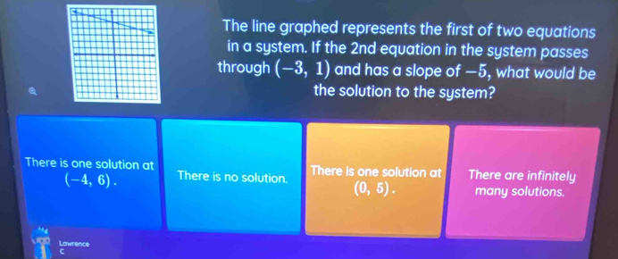 The line graphed represents the first of two equations
in a system. If the 2nd equation in the system passes
through (-3,1) and has a slope of —5, what would be
the solution to the system?
There is one solution at There are infinitely
There is one solution at There is no solution. (0,5). many solutions.
(-4,6). 
Lawrence
C