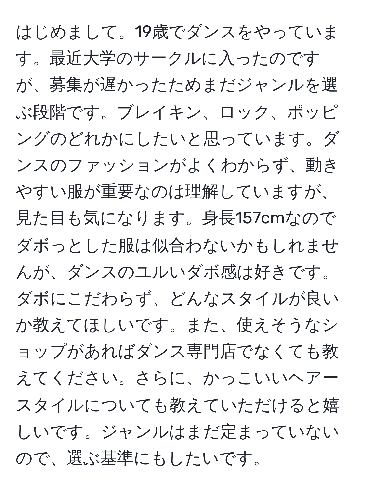 はじめまして。19歳でダンスをやっています。最近大学のサークルに入ったのですが、募集が遅かったためまだジャンルを選ぶ段階です。ブレイキン、ロック、ポッピングのどれかにしたいと思っています。ダンスのファッションがよくわからず、動きやすい服が重要なのは理解していますが、見た目も気になります。身長157cmなのでダボっとした服は似合わないかもしれませんが、ダンスのユルいダボ感は好きです。ダボにこだわらず、どんなスタイルが良いか教えてほしいです。また、使えそうなショップがあればダンス専門店でなくても教えてください。さらに、かっこいいヘアースタイルについても教えていただけると嬉しいです。ジャンルはまだ定まっていないので、選ぶ基準にもしたいです。