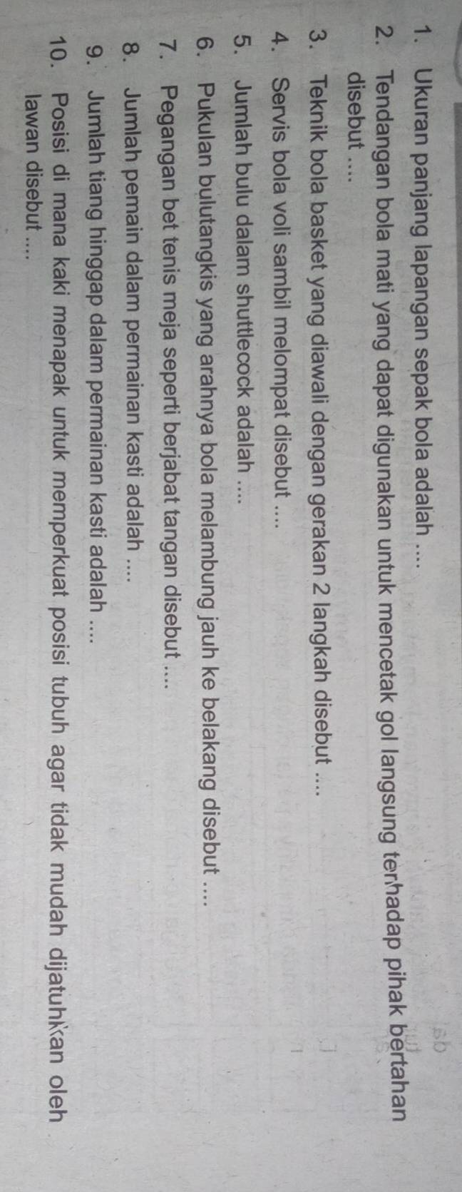 Ukuran panjang lapangan sepak bola adalah .... 
2. Tendangan bola mati yang dapat digunakan untuk mencetak gol langsung terhadap pihak bertahan 
disebut .... 
3. Teknik bola basket yang diawali dengan gerakan 2 langkah disebut .... 
4. Servis bola voli sambil melompat disebut .... 
5. Jumlah bulu dalam shuttlecock adalah .... 
6. Pukulan bulutangkis yang arahnya bola melambung jauh ke belakang disebut .... 
7. Pegangan bet tenis meja seperti berjabat tangan disebut .... 
8. Jumlah pemain dalam permainan kasti adalah .... 
9. Jumlah tiang hinggap dalam permainan kasti adalah .... 
10. Posisi di mana kaki menapak untuk memperkuat posisi tubuh agar tidak mudah dijatuhkan oleh 
lawan disebut ....