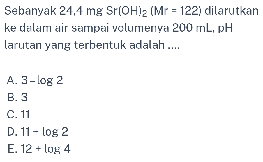 Sebanyak , 4,4 mg gSr(OH)_2(Mr=122) dilarutkan
ke dalam air sampai volumenya 200 mL, pH
larutan yang terbentuk adalah ....
A. 3-log 2
B. 3
C. 11
D. 11+log 2
E. 12+log 4