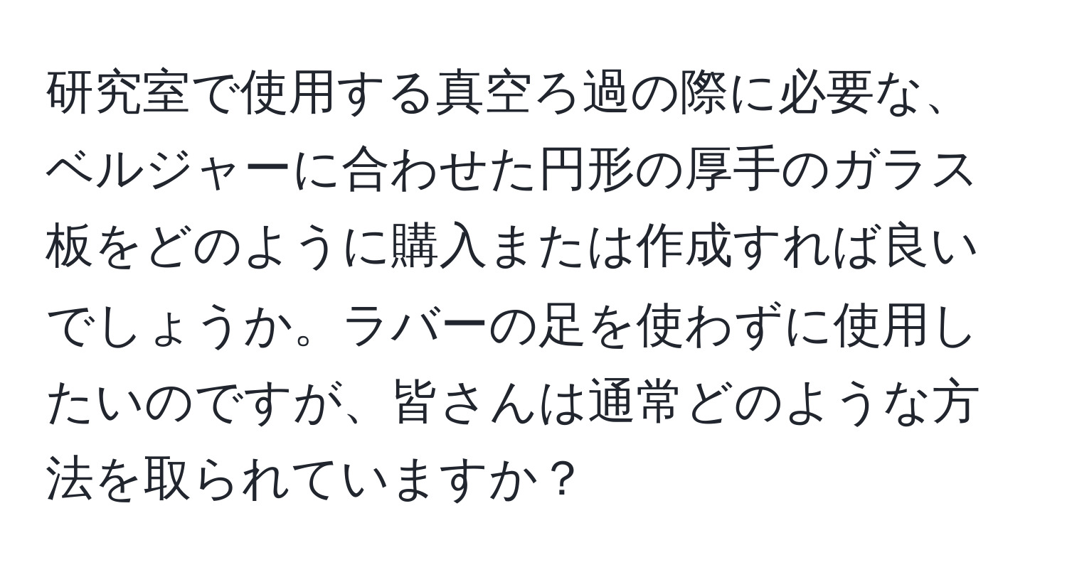 研究室で使用する真空ろ過の際に必要な、ベルジャーに合わせた円形の厚手のガラス板をどのように購入または作成すれば良いでしょうか。ラバーの足を使わずに使用したいのですが、皆さんは通常どのような方法を取られていますか？