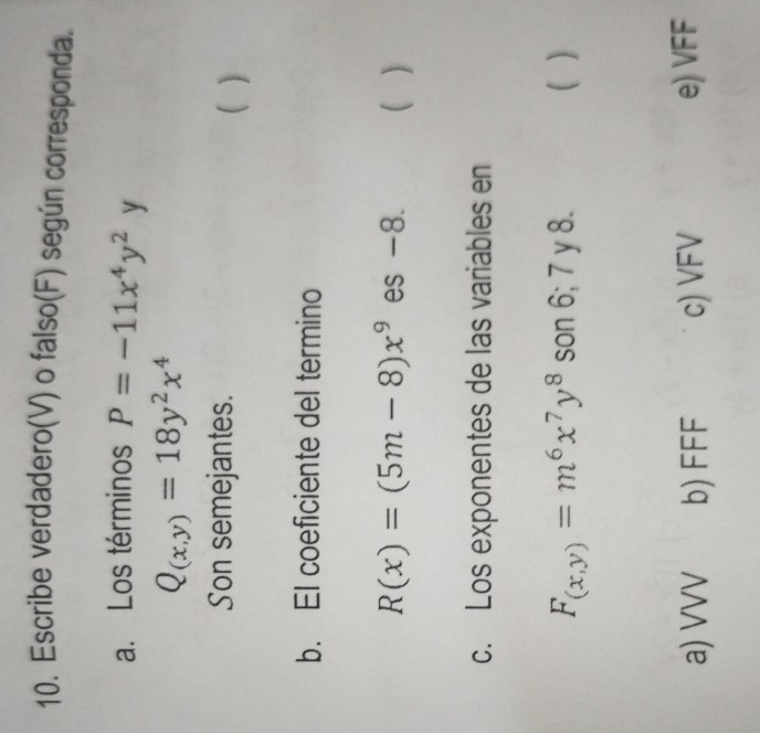 Escribe verdadero(V) o falso(F) según corresponda.
a. Los términos P=-11x^4y^2 y
Q_(x,y)=18y^2x^4
Son semejantes. ( )
b. EI coeficiente del termino
R(x)=(5m-8)x^9 es -8. ( )
c. Los exponentes de las variables en
F_(x,y)=m^6x^7y^8 son 6; 7 y 8. ( )
a) VVV b) FFF c) VFV e) VFF