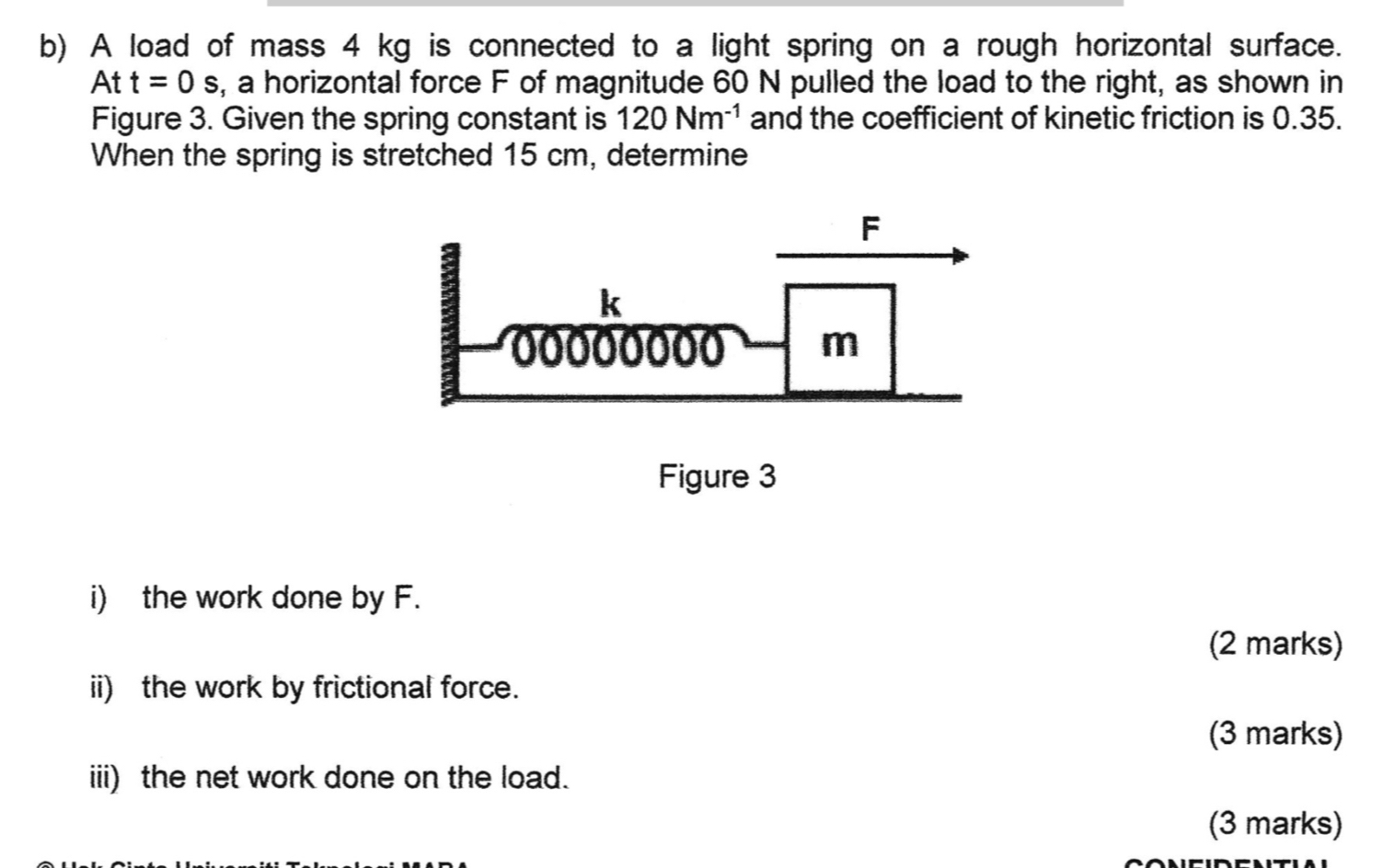 A load of mass 4 kg is connected to a light spring on a rough horizontal surface.
Att=0s , a horizontal force F of magnitude 60 N pulled the load to the right, as shown in 
Figure 3. Given the spring constant is 120Nm^(-1) and the coefficient of kinetic friction is 0.35. 
When the spring is stretched 15 cm, determine 
i) the work done by F. 
(2 marks) 
ii) the work by frictional force. 
(3 marks) 
iii) the net work done on the load. 
(3 marks)