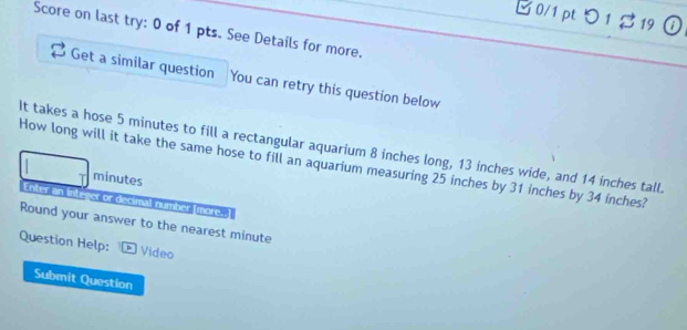 B0/1 pt つ 1 $19 ① 
Score on last try: 0 of 1 pts. See Details for more. 
Get a similar question You can retry this question below 
It takes a hose 5 minutes to fill a rectangular aquarium 8 inches long, 13 inches wide, and 14 inches tall. 
How long will it take the same hose to fill an aquarium measuring 25 inches by 31 inches by 34 inches?
minutes
Enter an inlever or discimal number (more. 
Round your answer to the nearest minute 
Question Help: * Video 
Submit Question