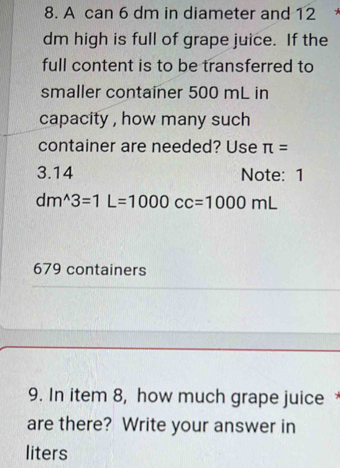 A can 6 dm in diameter and 12
dm high is full of grape juice. If the
full content is to be transferred to
smaller container 500 mL in
capacity , how many such 
container are needed? Use π =
3.14 Note: 1
dm^(wedge)3=1L=1000cc=1000mL
679 containers
9. In item 8, how much grape juice *
are there? Write your answer in
liters