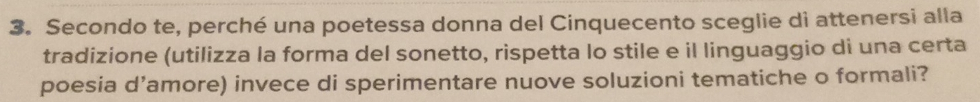 Secondo te, perché una poetessa donna del Cinquecento sceglie di attenersi alla 
tradizione (utilizza la forma del sonetto, rispetta lo stile e il linguaggio di una certa 
poesia d’amore) invece di sperimentare nuove soluzioni tematiche o formali?