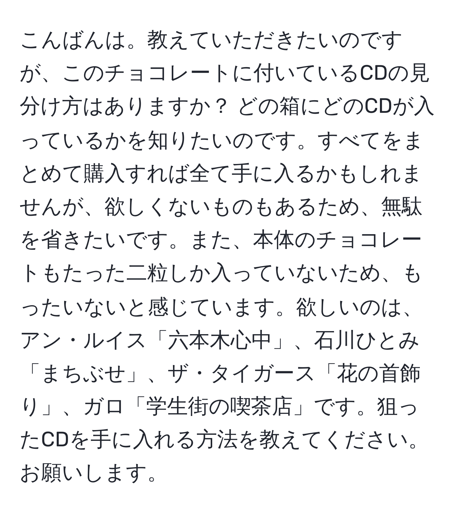 こんばんは。教えていただきたいのですが、このチョコレートに付いているCDの見分け方はありますか？ どの箱にどのCDが入っているかを知りたいのです。すべてをまとめて購入すれば全て手に入るかもしれませんが、欲しくないものもあるため、無駄を省きたいです。また、本体のチョコレートもたった二粒しか入っていないため、もったいないと感じています。欲しいのは、アン・ルイス「六本木心中」、石川ひとみ「まちぶせ」、ザ・タイガース「花の首飾り」、ガロ「学生街の喫茶店」です。狙ったCDを手に入れる方法を教えてください。お願いします。