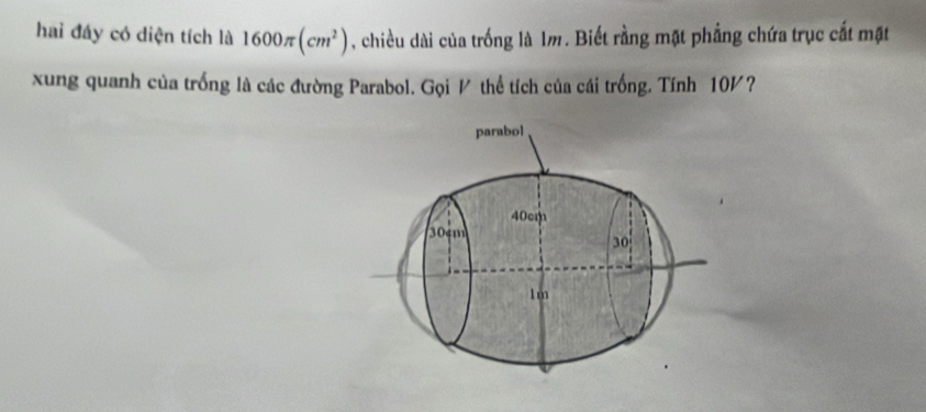 hai đáy có diện tích là 1600π (cm^2) , chiều dài của trống là 1m. Biết rằng mặt phẳng chứa trục cất mặt 
xung quanh của trống là các đường Parabol. Gọi / thể tích của cái trống. Tính 10½? 
parabol
40cm
30cm
30
1m