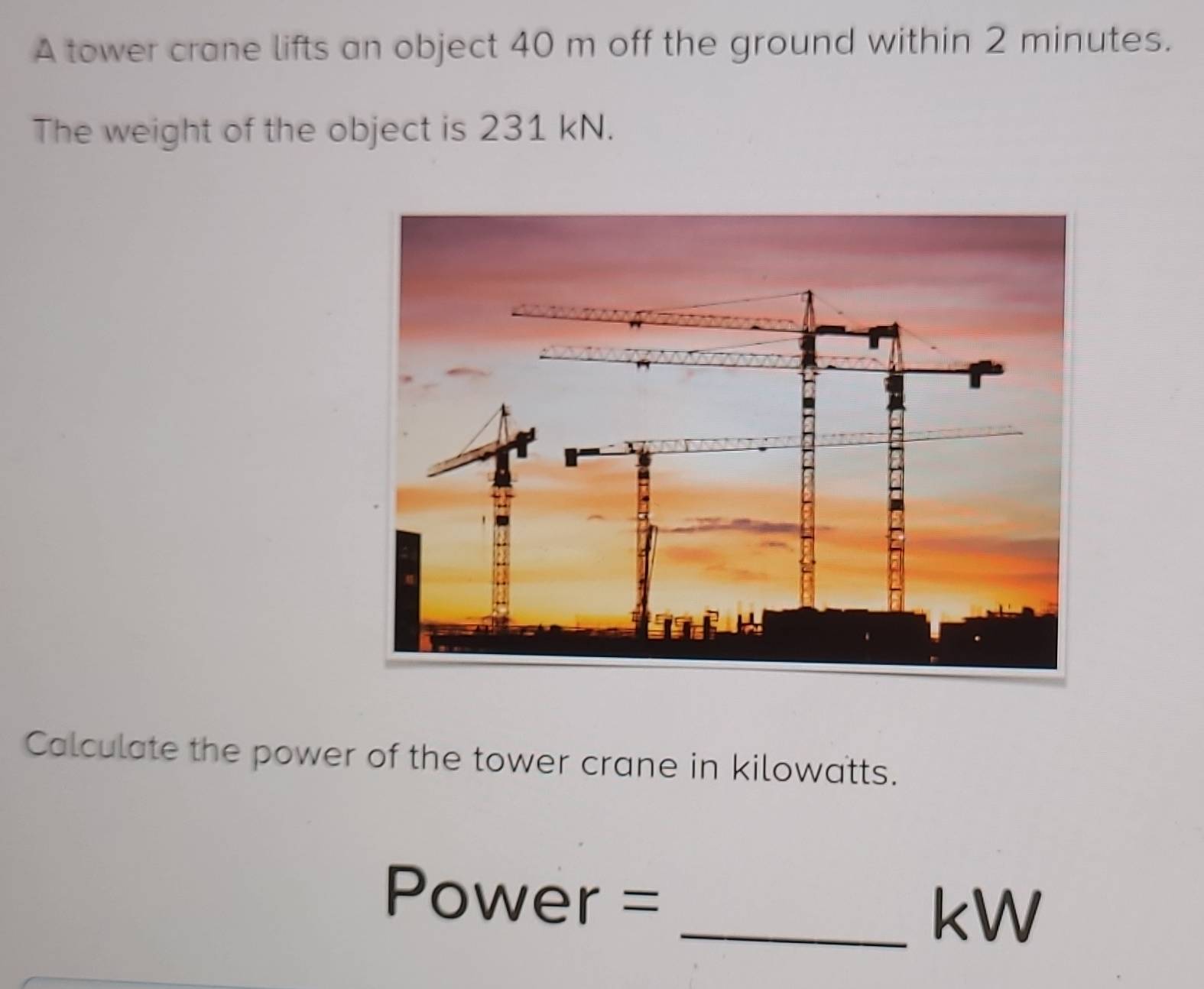 A tower crane lifts an object 40 m off the ground within 2 minutes. 
The weight of the object is 231 kN. 
Calculate the power of the tower crane in kilowatts.
Power = _ kW