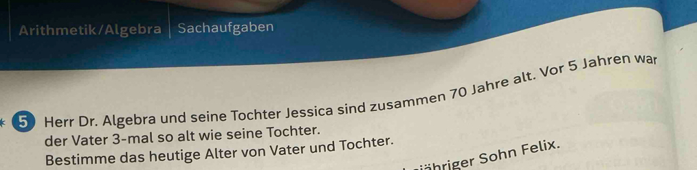 Arithmetik/Algebra Sachaufgaben
50 Herr Dr. Algebra und seine Tochter Jessica sind zusammen 70 Jahre alt. Vor 5 Jahren war 
der Vater 3 -mal so alt wie seine Tochter. 
Bestimme das heutige Alter von Vater und Tochter. 
öhriger Sohn Felix.