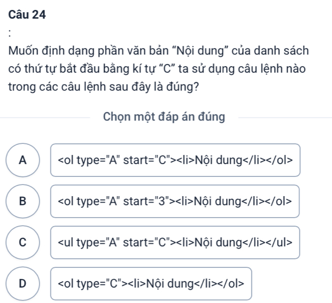 Mốn định dạng phần văn bản “Nội dung” của danh sách
có thứ tự bắt đầu bằng kí tự “C” ta sử dụng câu lệnh nào
trong các câu lệnh sau đây là đúng?
Chọn một đáp án đúng
A Nội dung </0|>
B Nội dung
C Nội dung </ ul>
D Nội dung </0l>