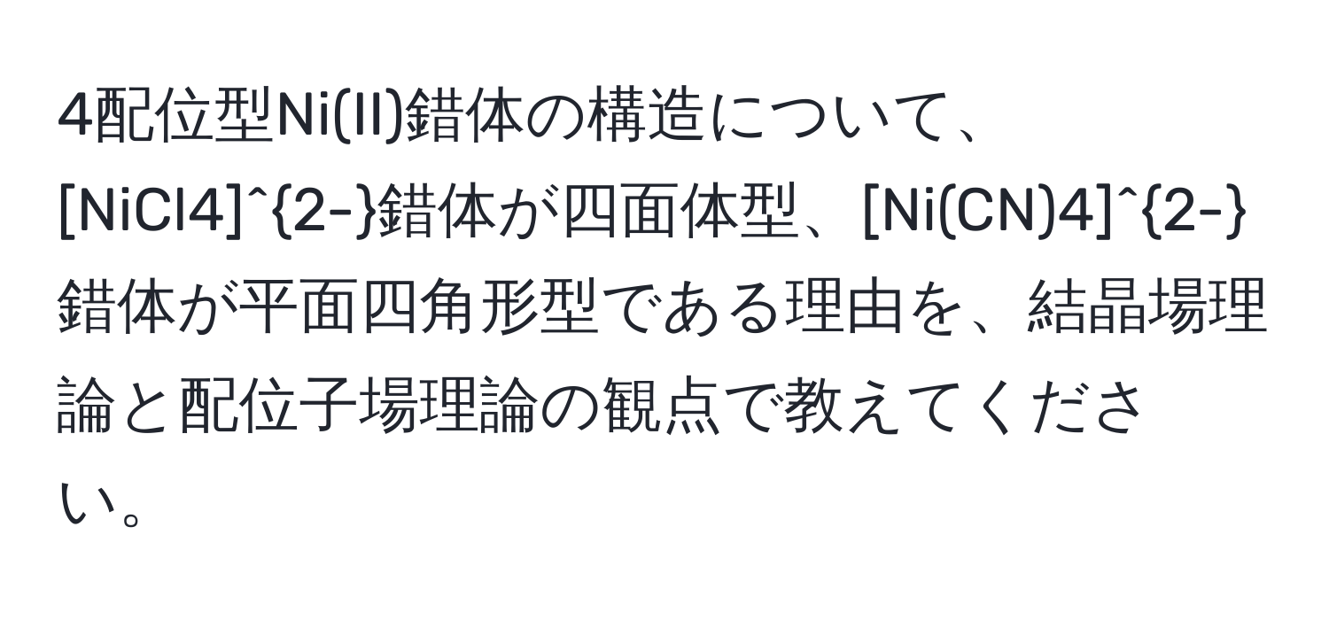 4配位型Ni(II)錯体の構造について、[NiCl4]^2-錯体が四面体型、[Ni(CN)4]^2-錯体が平面四角形型である理由を、結晶場理論と配位子場理論の観点で教えてください。