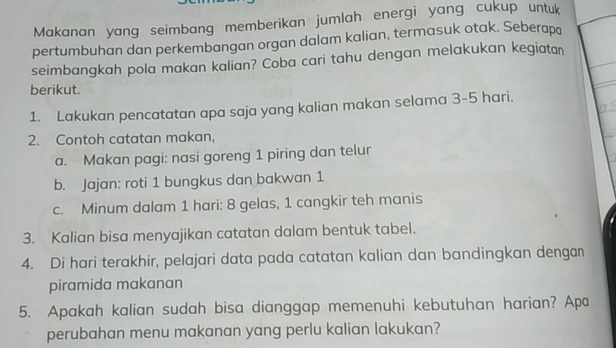 Makanan yang seimbang memberikan jumlah energi yang cukup untuk 
pertumbuhan dan perkembangan organ dalam kalian, termasuk otak. Seberapa 
seimbangkah pola makan kalian? Coba cari tahu dengan melakukan kegiatan 
berikut. 
1. Lakukan pencatatan apa saja yang kalian makan selama 3-5 hari. 
2. Contoh catatan makan, 
a. Makan pagi: nasi goreng 1 piring dan telur 
b. Jajan: roti 1 bungkus dan bakwan 1
c. Minum dalam 1 hari: 8 gelas, 1 cangkir teh manis 
3. Kalian bisa menyajikan catatan dalam bentuk tabel. 
4. Di hari terakhir, pelajari data pada catatan kalian dan bandingkan dengan 
piramida makanan 
5. Apakah kalian sudah bisa dianggap memenuhi kebutuhan harian? Apa 
perubahan menu makanan yang perlu kalian lakukan?