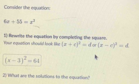 Consider the equation:
6x+55=x^2
1) Rewrite the equation by completing the square. 
Your equation should look like (x+c)^2=d or (x-c)^2=d.
(x-3)^2=64
2) What are the solutions to the equation?