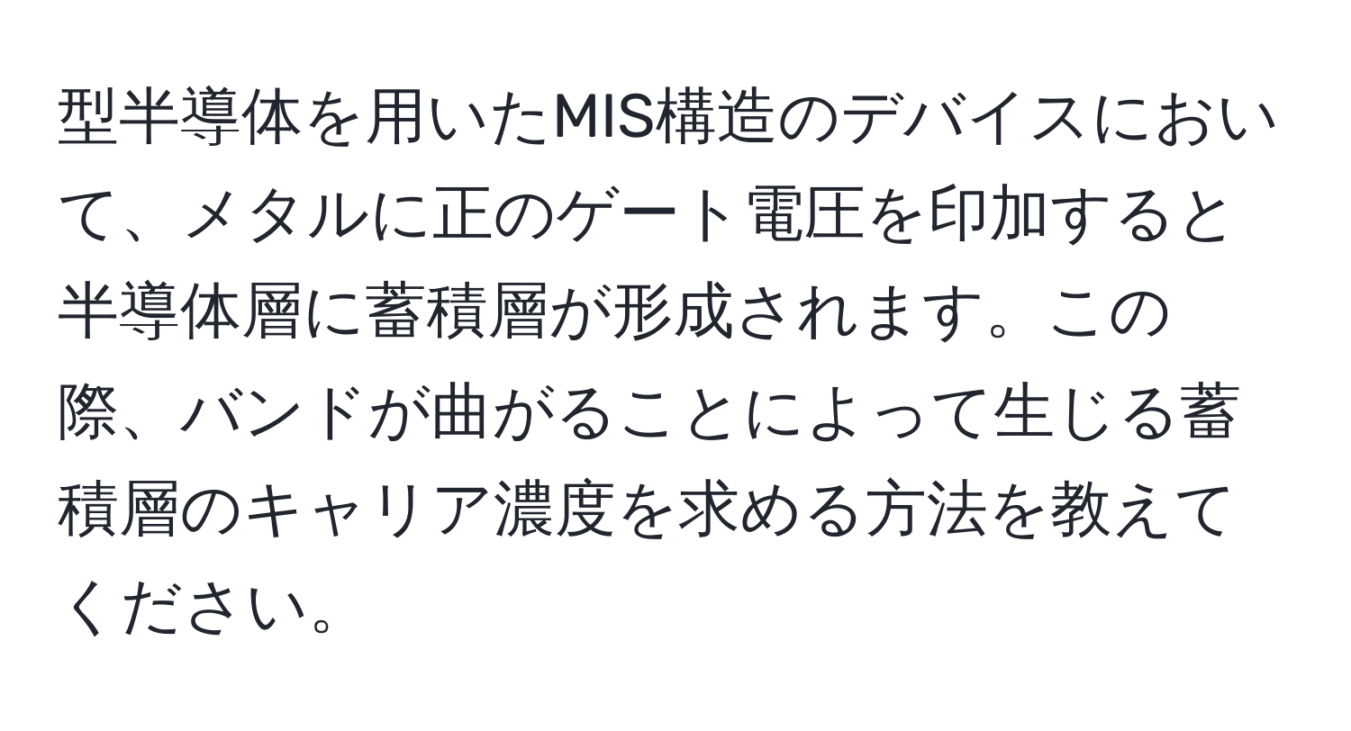 型半導体を用いたMIS構造のデバイスにおいて、メタルに正のゲート電圧を印加すると半導体層に蓄積層が形成されます。この際、バンドが曲がることによって生じる蓄積層のキャリア濃度を求める方法を教えてください。