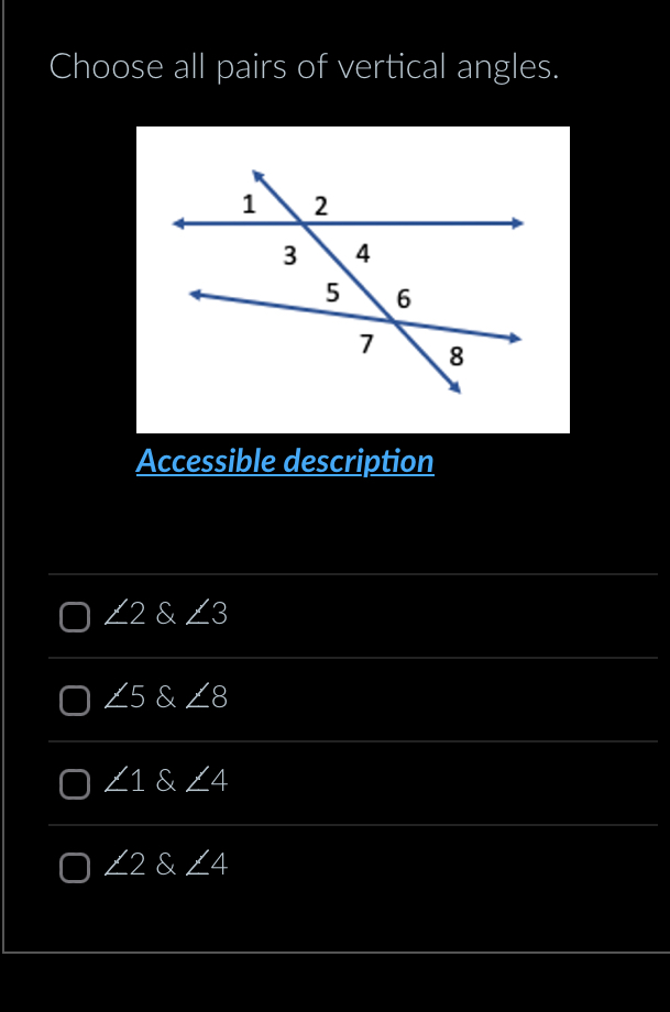 Choose all pairs of vertical angles.
Accessible description
∠ 2 & ∠ 3
∠ 5 & ∠ 8
∠ 1 & ∠ 4
∠ 2 & ∠ 4