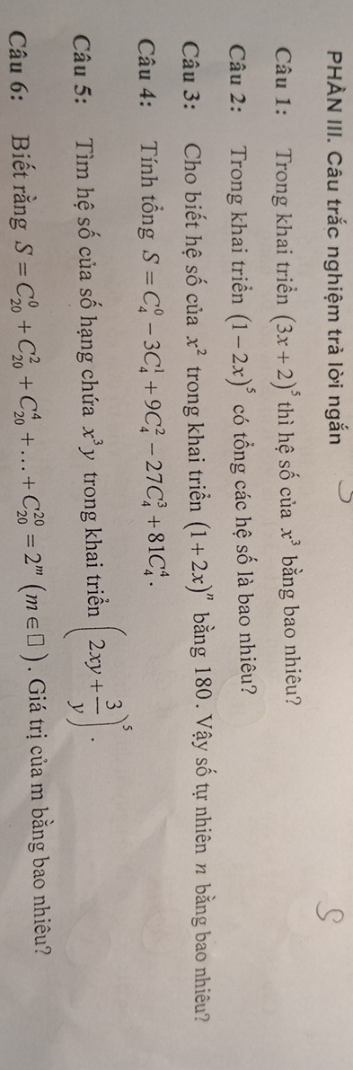 PHÀN III. Câu trắc nghiệm trả lời ngắn 
Câu 1: Trong khai triển (3x+2)^5 thì hệ số của x^3 bằng bao nhiêu? 
Câu 2: Trong khai triển (1-2x)^5 có tổng các hệ số là bao nhiêu? 
Câu 3: Cho biết hệ số của x^2 trong khai triển (1+2x)^n bằng 180. Vậy số tự nhiên n bằng bao nhiêu? 
Câu 4: Tính tổng S=C_4^(0-3C_4^1+9C_4^2-27C_4^3+81C_4^4. 
Câu 5: Tìm hệ số của số hạng chứa x^3)y trong khai triển (2xy+ 3/y )^5. 
Câu 6: Biết rằng S=C_(20)^0+C_(20)^2+C_(20)^4+...+C_(20)^(20)=2^m(m∈ □ ). Giá trị của m bằng bao nhiêu?