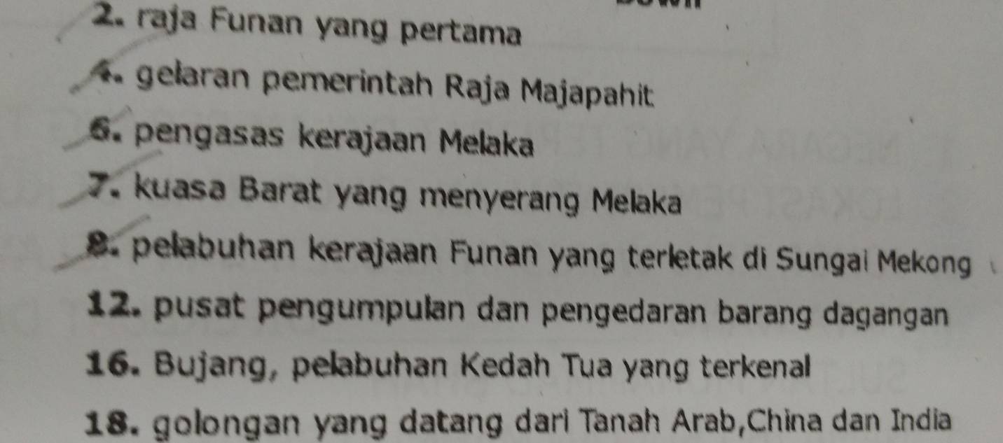 raja Funan yang pertama 
4. gelaran pemerintah Raja Majapahit 
6. pengasas kerajaan Melaka 
7. kuasa Barat yang menyerang Melaka 
8. pelabuhan kerajaan Funan yang terletak di Sungai Mekong 
12. pusat pengumpulan dan pengedaran barang dagangan 
16. Bujang, pelabuhan Kedah Tua yang terkenal 
18. golongan yang datang dari Tanah Arab,China dan India