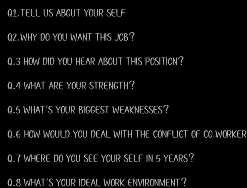 Q1.TELL US ABOUT YOUR SELF 
Q2.WHY DO YOU WANT THIS JOB? 
Q.3 HOW DID YOU HEAR ABOUT THIS POSITION? 
Q.4 WHAT ARE YOUR STRENGTH? 
Q.5 WHAT'S YOUR BIGGEST WEAKNESSES? 
Q.6 HOW WOULD YOU DEAL WITH THE CONFLICT OF CO WORKER 
Q.7 WHERE DO YOU SEE YOUR SELF IN 5 YEARS? 
Q.8 WHAT'S YOUR IDEAL WORK ENVIRONMENT?