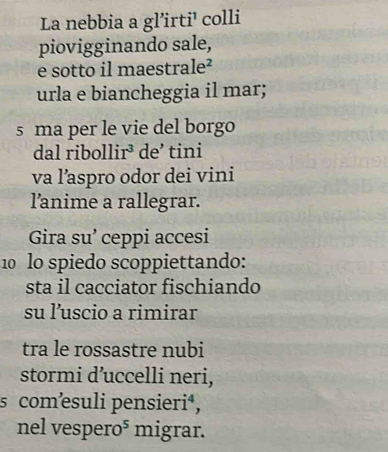 La nebbia a gl’irti' colli 
piovigginando sale, 
e sotto il maestra e^2 
urla e biancheggia il mar; 
s ma per le vie del borgo 
dal ribollir³ de’ tini 
va l’aspro odor dei vini 
l'anime a rallegrar. 
Gira su’ ceppi accesi 
10 lo spiedo scoppiettando: 
sta il cacciator fischiando 
su l’uscio a rimirar 
tra le rossastre nubi 
stormi d’uccelli neri, 
s comœsuli pensieri⁴, 
nel vespero⁵ migrar.