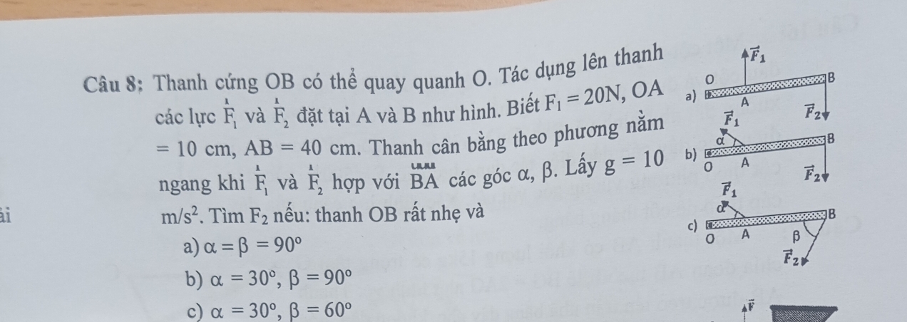 Thanh cứng OB có thể quay quanh O. Tác dụng lên thanh
vector F_1
0
B
các lực overset 1F_1 và overset 1F_2 đặt tại A và B như hình. Biết F_1=20N , OA a) D A
=10cm, AB=40cm. Thanh cân bằng theo phương nằm vector F_1 vector F_2
d
B
0
ngang khi beginarrayr^(1 F_1)endarray và overset 1F_2 hợp với beginarrayr Laa BAendarray các góc α, β. Lấy g=10 b) A
vector F_2
vector F_1
ai . Tìm F_2 nếu: thanh OB rất nhẹ và
m/s^2
B
c) A β
a) alpha =beta =90°
0
vector F_21
b) alpha =30°, beta =90°
c) alpha =30°, beta =60°
4overline F