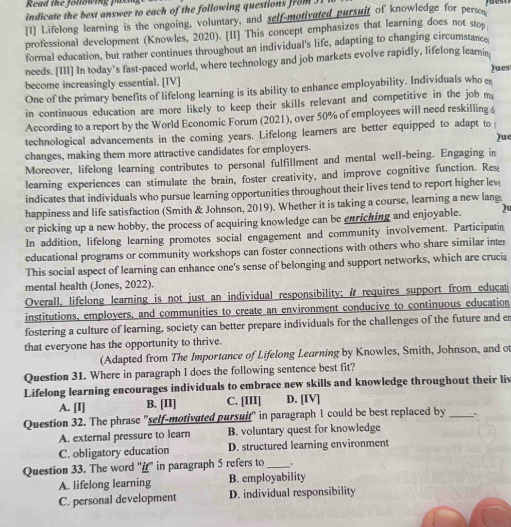 Read the following pass
indicate the best answer to each of the following questions from  J 1
[1] Lifelong learning is the ongoing, voluntary, and self-motivated pursuit of knowledge for person
professional development (Knowles, 2020). [II] This concept emphasizes that learning does not stop
formal education, but rather continues throughout an individual's life, adapting to changing circumstance
needs. [III] In today’s fast-paced world, where technology and job markets evolve rapidly, lifelong learnin
Ques
become increasingly essential. [IV]
One of the primary benefits of lifelong learning is its ability to enhance employability. Individuals who en
in continuous education are more likely to keep their skills relevant and competitive in the job ma
According to a report by the World Economic Forum (2021), over 50% of employees will need reskilling 
technological advancements in the coming years. Lifelong learners are better equipped to adapt to 
Que
changes, making them more attractive candidates for employers.
Moreover, lifelong learning contributes to personal fulfillment and mental well-being. Engaging in
learning experiences can stimulate the brain, foster creativity, and improve cognitive function. Res
indicates that individuals who pursue learning opportunities throughout their lives tend to report higher lev
happiness and life satisfaction (Smith & Johnson, 2019). Whether it is taking a course, learning a new lang
or picking up a new hobby, the process of acquiring knowledge can be enriching and enjoyable. 2
In addition, lifelong learning promotes social engagement and community involvement. Participatin
educational programs or community workshops can foster connections with others who share similar inter
This social aspect of learning can enhance one's sense of belonging and support networks, which are crucia
mental health (Jones, 2022).
Overall, lifelong learning is not just an individual responsibility; it requires support from educati
institutions, employers, and communities to create an environment conducive to continuous education
fostering a culture of learning, society can better prepare individuals for the challenges of the future and er
that everyone has the opportunity to thrive.
(Adapted from The Importance of Lifelong Learning by Knowles, Smith, Johnson, and ot
Question 31. Where in paragraph I does the following sentence best fit?
Lifelong learning encourages individuals to embrace new skills and knowledge throughout their liv
A. [I] B. [II] C. [III] D. [IV]
Question 32. The phrase "self-motivated pursuit" in paragraph 1 could be best replaced by _``
A. external pressure to learn B. voluntary quest for knowledge
C. obligatory education D. structured learning environment
Question 33. The word "i" in paragraph 5 refers to _.
A. lifelong learning B. employability
C. personal development D. individual responsibility