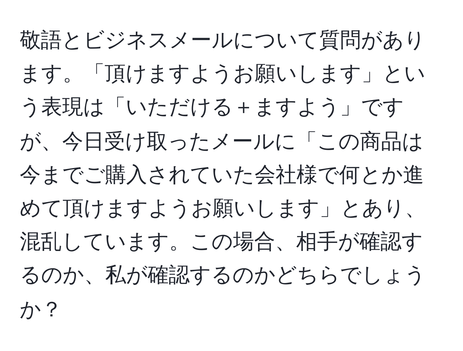 敬語とビジネスメールについて質問があります。「頂けますようお願いします」という表現は「いただける＋ますよう」ですが、今日受け取ったメールに「この商品は今までご購入されていた会社様で何とか進めて頂けますようお願いします」とあり、混乱しています。この場合、相手が確認するのか、私が確認するのかどちらでしょうか？