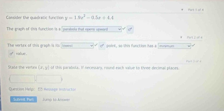 Consider the quadratic function y=1.9x^2-0.5x+4.4
The graph of this function is a parabola that opens upward 
Part 2 of 4 
The vertex of this graph is its lowest point, so this function has a minimum
sigma^4 value. 
Part 3 of 4 
State the vertex (x,y) of this parabola. If necessary, round each value to three decimal places. 
Question Help: Message instructor 
Submit Part Jump to Answer