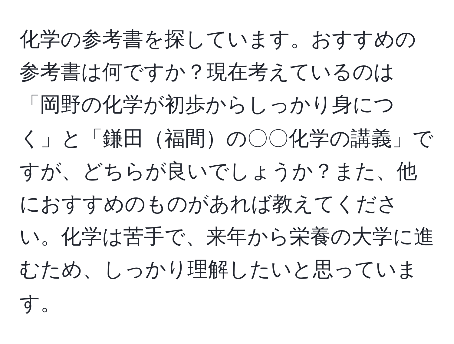 化学の参考書を探しています。おすすめの参考書は何ですか？現在考えているのは「岡野の化学が初歩からしっかり身につく」と「鎌田福間の〇〇化学の講義」ですが、どちらが良いでしょうか？また、他におすすめのものがあれば教えてください。化学は苦手で、来年から栄養の大学に進むため、しっかり理解したいと思っています。