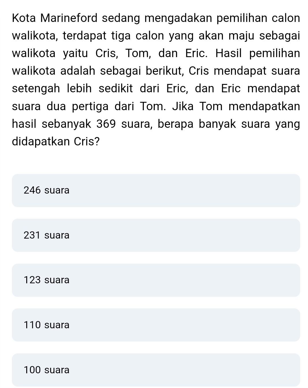 Kota Marineford sedang mengadakan pemilihan calon
walikota, terdapat tiga calon yang akan maju sebagai
walikota yaitu Cris, Tom, dan Eric. Hasil pemilihan
walikota adalah sebagai berikut, Cris mendapat suara
setengah lebih sedikit dari Eric, dan Eric mendapat
suara dua pertiga dari Tom. Jika Tom mendapatkan
hasil sebanyak 369 suara, berapa banyak suara yang
didapatkan Cris?
246 suara
231 suara
123 suara
110 suara
100 suara