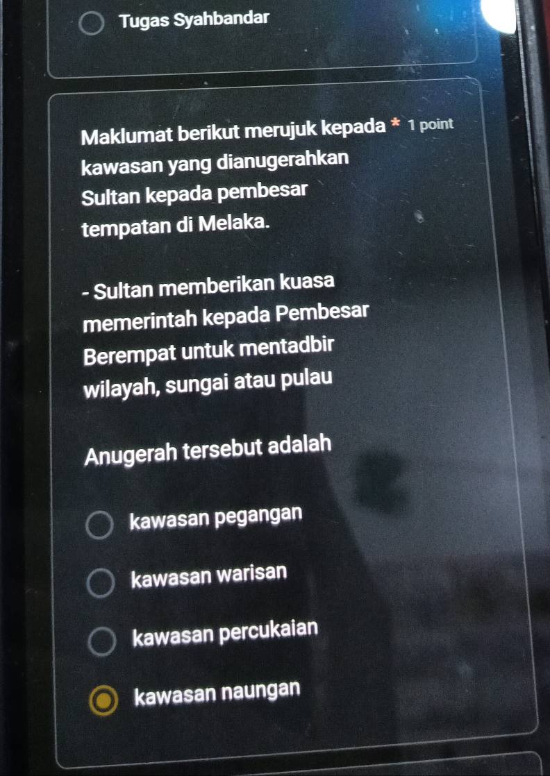 Tugas Syahbandar
Maklumat berikut merujuk kepada * 1 point
kawasan yang dianugerahkan
Sultan kepada pembesar
tempatan di Melaka.
- Sultan memberikan kuasa
memerintah kepada Pembesar
Berempat untuk mentadbir
wilayah, sungai atau pulau
Anugerah tersebut adalah
kawasan pegangan
kawasan warisan
kawasan percukaian
kawasan naungan