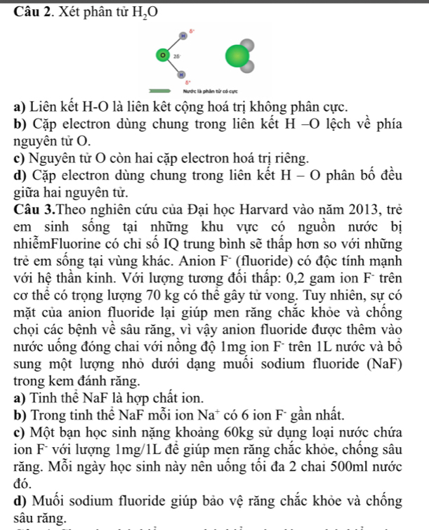 Xét phân tử H_2O
a) Liên kết H-O là liên kết cộng hoá trị không phân cực. 
b) Cặp electron dùng chung trong liên kết H -O lệch về phía 
nguyên tử O. 
c) Nguyên tử O còn hai cặp electron hoá trị riêng. 
d) Cặp electron dùng chung trong liên kết H - O phân bố đều 
giữa hai nguyên tử. 
Câu 3.Theo nghiên cứu của Đại học Harvard vào năm 2013, trẻ 
em sinh sồng tại những khu vực có nguồn nước bị 
nhiễmFluorine có chi số IQ trung bình sẽ thấp hơn so với những 
trẻ em sống tại vùng khác. Anion F- (fluoride) có độc tính mạnh 
với hệ thần kinh. Với lượng tương đổi thấp: 0,2 gam ion F- trên 
cơ thể có trọng lượng 70 kg có thể gây tử vong. Tuy nhiên, sự có 
mặt của anion fluoride lại giúp men răng chắc khỏe và chồng 
chọi các bệnh về sâu răng, vì vậy anion fluoride được thêm vào 
nước uồng đóng chai với nồng độ 1mg ion F trên 1L nước và bồ 
sung một lượng nhỏ dưới dạng muồi sodium fluoride (NaF) 
trong kem đánh răng. 
a) Tinh thể NaF là hợp chất ion. 
b) Trong tinh thể NaF mỗi ion Na* có 6 ion F* gần nhất. 
c) Một bạn học sinh nặng khoảng 60kg sử dụng loại nước chứa 
ion F* với lượng 1mg/1L để giúp men răng chắc khỏe, chồng sâu 
răng. Mỗi ngày học sinh này nên uống tối đa 2 chai 500ml nước 
đó. 
d) Muối sodium fluoride giúp bảo vệ răng chắc khỏe và chống 
sâu răng.