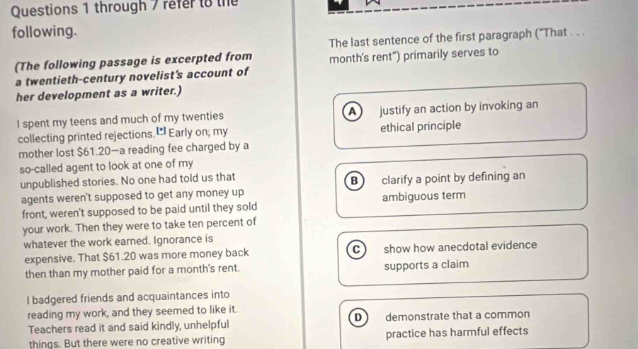 through 7 refer to the
following.
The last sentence of the first paragraph ('That . . .
(The following passage is excerpted from month's rent") primarily serves to
a twentieth-century novelist's account of
her development as a writer.)
A 
I spent my teens and much of my twenties justify an action by invoking an
collecting printed rejections. [ Early on; my ethical principle
mother lost $61.20 —a reading fee charged by a
so-called agent to look at one of my
unpublished stories. No one had told us that
B clarify a point by defining an
agents weren't supposed to get any money up
front, weren't supposed to be paid until they sold ambiguous term
your work. Then they were to take ten percent of
whatever the work earned. Ignorance is
expensive. That $61.20 was more money back C show how anecdotal evidence
then than my mother paid for a month's rent.
supports a claim
I badgered friends and acquaintances into
reading my work, and they seemed to like it.
D
Teachers read it and said kindly, unhelpful demonstrate that a common
things. But there were no creative writing practice has harmful effects