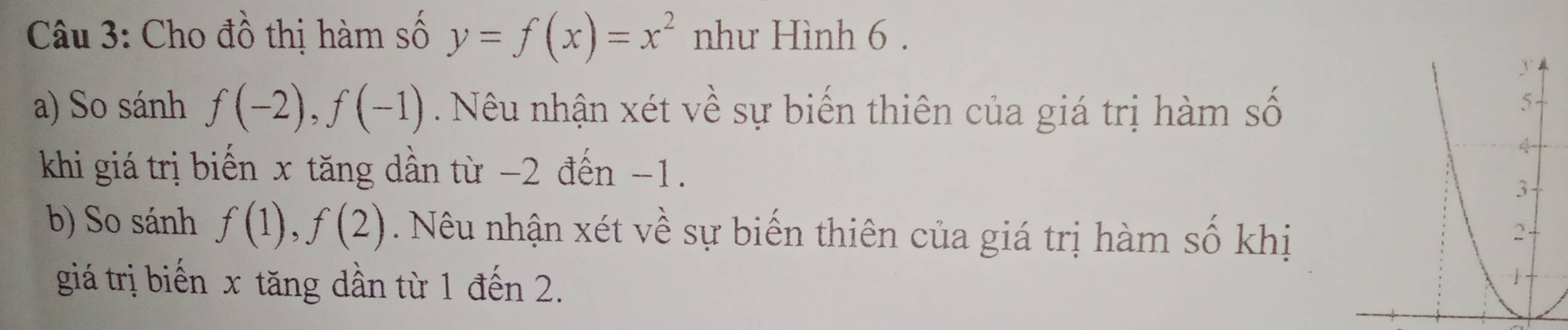 Cho đồ thị hàm số y=f(x)=x^2 như Hình 6. 
a) So sánh f(-2), f(-1) Nêu nhận xét về sự biến thiên của giá trị hàm số 
khi giá trị biến x tăng dần từ −2 đến -1. 
b) So sánh f(1), f(2). Nêu nhận xét về sự biến thiên của giá trị hàm số khị 
giá trị biến x tăng dần từ 1 đến 2.