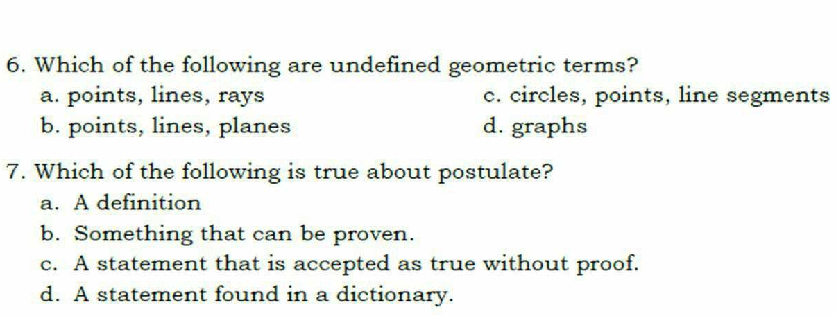 Which of the following are undefined geometric terms?
a. points, lines, rays c. circles, points, line segments
b. points, lines, planes d. graphs
7. Which of the following is true about postulate?
a. A definition
b. Something that can be proven.
c. A statement that is accepted as true without proof.
d. A statement found in a dictionary.