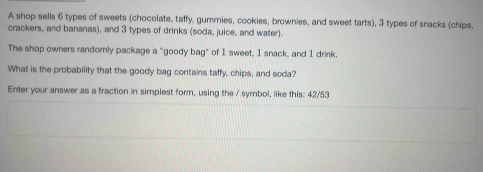 A shop sells 6 types of sweets (chocolate, taffy, gummies, cookies, brownies, and sweet tarts), 3 types of snacks (chips, 
crackers, and bananas), and 3 types of drinks (soda, juice, and water). 
The shop owners randomly package a "goody bag" of 1 sweet, 1 snack, and 1 drink. 
What is the probability that the goody bag contains taffy, chips, and soda? 
Enter your answer as a fraction in simplest form, using the / symbol, like this: 42/53