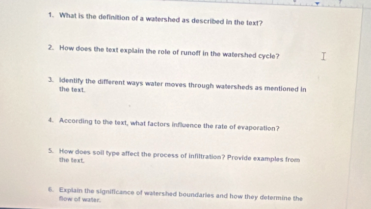 What is the definition of a watershed as described in the text? 
2. How does the text explain the role of runoff in the watershed cycle? 
3. Identify the different ways water moves through watersheds as mentioned in 
the text. 
4. According to the text, what factors influence the rate of evaporation? 
5. How does soil type affect the process of infiltration? Provide examples from 
the text. 
6. Explain the significance of watershed boundaries and how they determine the 
flow of water.