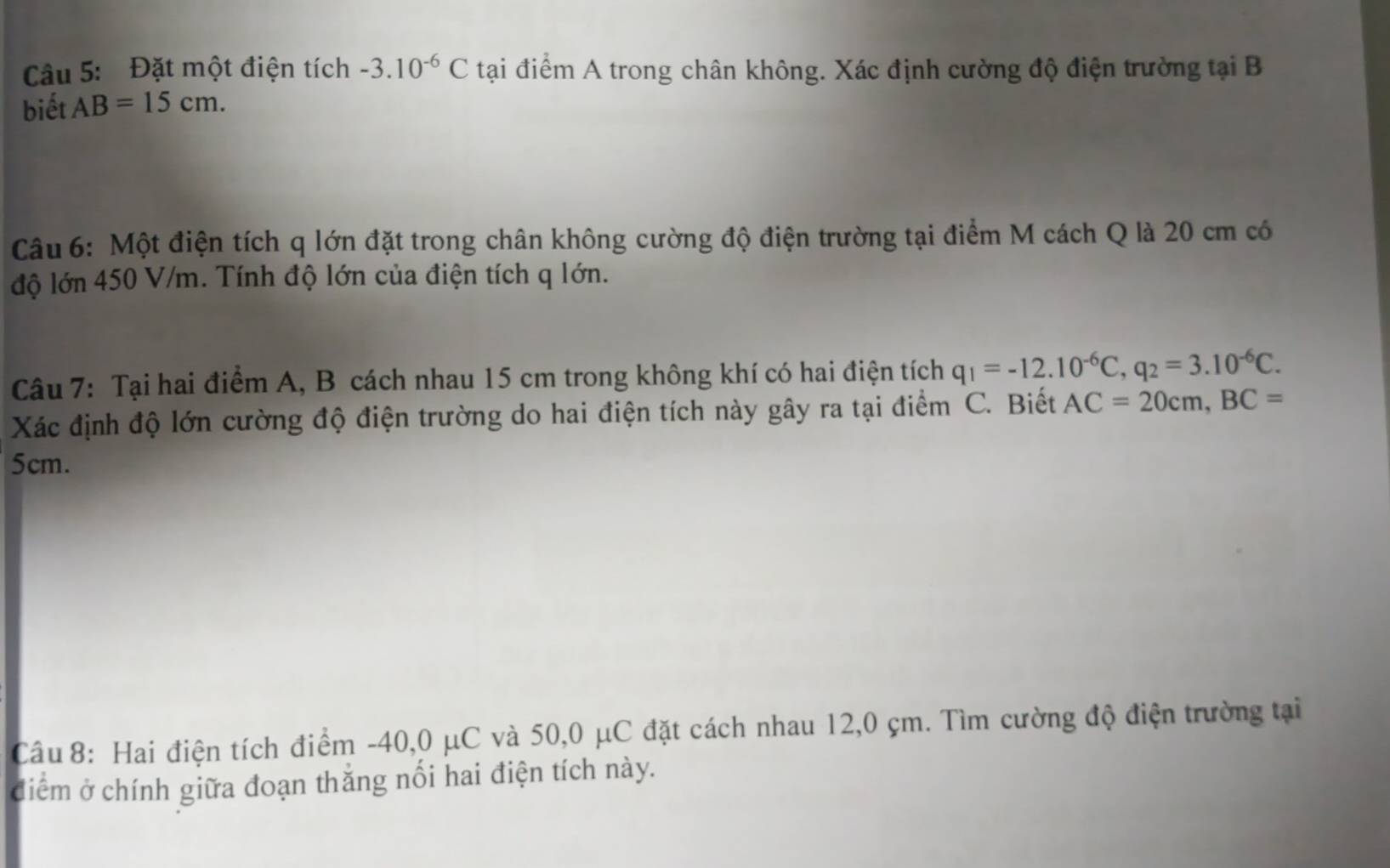 Đặt một điện tích -3.10^(-6)C tại điểm A trong chân không. Xác định cường độ điện trường tại B 
biết AB=15cm. 
Câu 6: Một điện tích q lớn đặt trong chân không cường độ điện trường tại điểm M cách Q là 20 cm có 
độ lớn 450 V/m. Tính độ lớn của điện tích q lớn. 
Câu 7: Tại hai điểm A, B cách nhau 15 cm trong không khí có hai điện tích q_1=-12.10^(-6)C, q_2=3.10^(-6)C. 
Xác định độ lớn cường độ điện trường do hai điện tích này gây ra tại điểm C. Biết AC=20cm, BC=
5cm. 
Câu 8: Hai điện tích điểm -40, 0 μC và 50, 0 μC đặt cách nhau 12,0 çm. Tìm cường độ điện trường tại 
điểm ở chính giữa đoạn thắng nổi hai điện tích này.