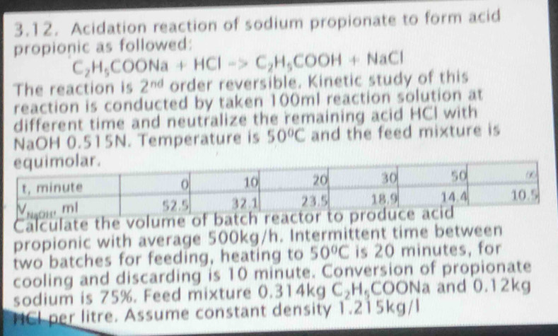 Acidation reaction of sodium propionate to form acid 
propionic as followed:
C_2H_5COONa+HCl->C_2H_5COOH+NaCl
The reaction is 2^(nd) order reversible. Kinetic study of this 
reaction is conducted by taken 100ml reaction solution at 
different time and neutralize the remaining acid HCI with 
NaOH 0.515N. Temperature is 50°C and the feed mixture is 
Calculate the volume of batch r 
propionic with average 500kg/h. Intermittent time between 
two batches for feeding, heating to 50°C is 20 minutes, for 
cooling and discarding is 10 minute. Conversion of propionate 
sodium is 75%. Feed mixture 0.314kgC_2H_5COO ONa and 0.12kg
HCI per litre. Assume constant density 1.215kg/l