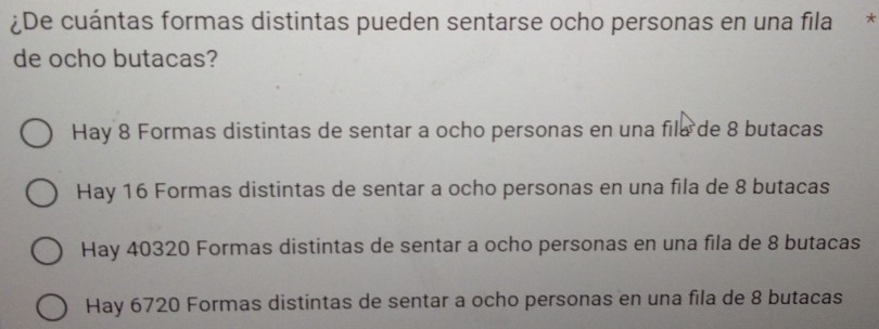 ¿De cuántas formas distintas pueden sentarse ocho personas en una fila *
de ocho butacas?
Hay 8 Formas distintas de sentar a ocho personas en una fila de 8 butacas
Hay 16 Formas distintas de sentar a ocho personas en una fila de 8 butacas
Hay 40320 Formas distintas de sentar a ocho personas en una fila de 8 butacas
Hay 6720 Formas distintas de sentar a ocho personas en una fila de 8 butacas