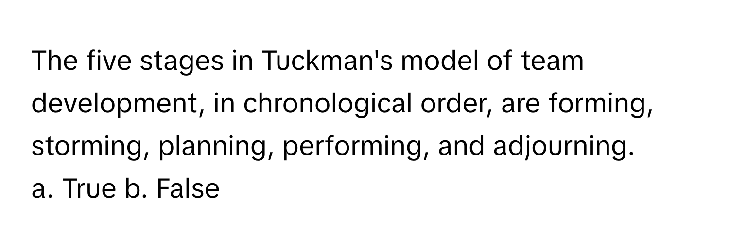 The five stages in Tuckman's model of team development, in chronological order, are forming, storming, planning, performing, and adjourning.

a. True b. False