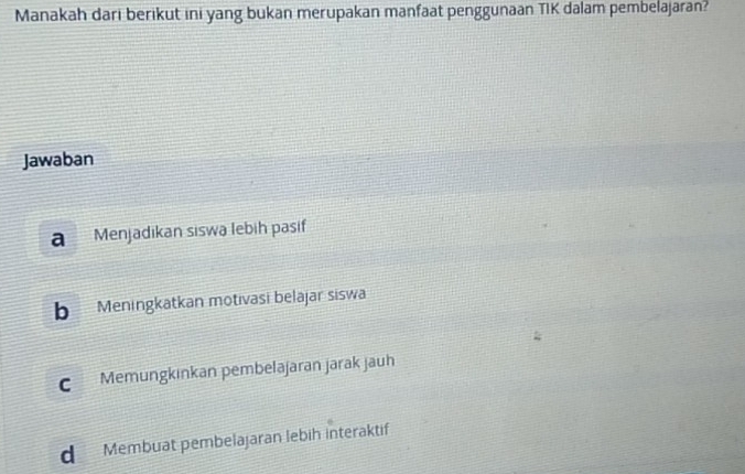 Manakah dari berikut ini yang bukan merupakan manfaat penggunaan TIK dalam pembelajaran?
Jawaban
a Menjädikan siswa lebih pasif
b Meningkatkan motivasi belajar siswa
C Memüngkinkan pembelajaran järak jäuh
d Membuat pembelajaran lebih interaktif