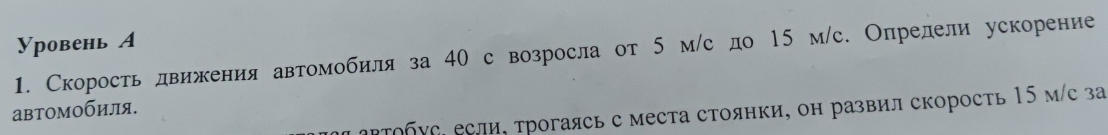 Уровень А 
1. Скорость движения автомобиля за 40 с возросла от 5 м/с до 15 м/с. Определи ускорение 
автомобиля. 
αΡτοбус, если, τрогаясь с места стоянки, он развил скорость 15 м/с за