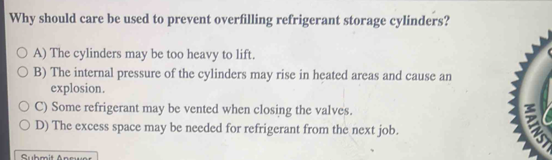 Why should care be used to prevent overfilling refrigerant storage cylinders?
A) The cylinders may be too heavy to lift.
B) The internal pressure of the cylinders may rise in heated areas and cause an
explosion.
C) Some refrigerant may be vented when closing the valves.
D) The excess space may be needed for refrigerant from the next job.