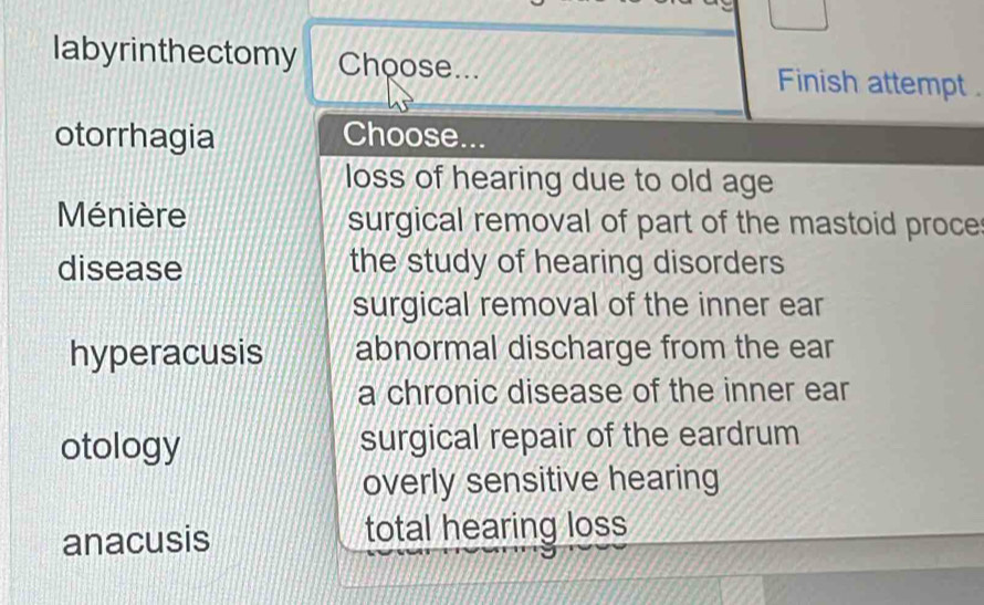 labyrinthectomy Choose... Finish attempt .
otorrhagia Choose...
loss of hearing due to old age
Ménière surgical removal of part of the mastoid proce
disease the study of hearing disorders
surgical removal of the inner ear
hyperacusis abnormal discharge from the ear
a chronic disease of the inner ear
otology surgical repair of the eardrum
overly sensitive hearing
anacusis total hearing loss