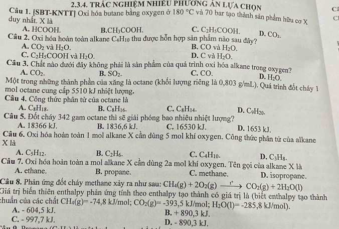 TRÁC NGHIỆM NHIÊU PHượnG AN Lựa Chọn
C
Câu 1. [SBT-KNTT] Oxi hóa butane bằng oxygen ở 180°C và 70 bar tạo thành sản phẩm hữu cơ X Cl
duy nhất. X là
A. HCOOH. B. CH_3COOH C. C_2H_5 COOH. D. CO_2.
Câu 2. Oxi hóa hoàn toàn alkane C_4H_10 thu được hỗn hợp sản phẩm nào sau đây?
A. CO_2 và H_2O. B. CO và H_2O.
C. C_2H_5 COO H l và H_2O. D. C và H_2O.
Câu 3. Chất nào dưới đây không phải là sản phẩm của quá trình oxi hóa alkane trong oxygen?
A. CO_2. B. SO_2. C. CO. D. H_2O.
Một trong những thành phần của xăng là octane (khối lượng riêng là 0,803 g/mL). Quá trình đốt cháy 1
mol octane cung cấp 5510 kJ nhiệt lượng.
Câu 4. Công thức phân tử của octane là
A. C_8H_18. B. C_8H_16. C. C_8H_14. D. C_9H_20.
Câu 5. Đốt cháy 342 gam octane thì sẽ giải phóng bao nhiêu nhiệt lượng? D. 1653 kJ.
A. 18366 kJ. B. 1836,6 kJ. C. 16530 kJ.
Câu 6. Oxi hóa hoàn toàn 1 mol alkane X cần dùng 5 mol khí oxygen. Công thức phân tử của alkane
X là
A. C_5H_12. B. C_2H_6. C. C_4H_10. D. C_3H_8.
Câu 7. Oxi hóa hoàn toàn a mol alkane X cần dùng 2a mol khí oxygen. Tên gọi của alkane X là
A. ethane. B. propane. C. methane. D. isopropane.
Câu 8. Phản ứng đốt cháy methane xảy ra như sau: CH_4(g)+2O_2(g)xrightarrow t^*CO_2(g)+2H_2O(l)
Giá trị biển thiên enthalpy phản ứng tính theo enthalpy tạo thành có giá trị là (biết enthalpy tạo thành
chuần của các chất CH_4(g)=-74,8kJ/n 10l; CO_2(g)=-393 ,5 kJ/mol; H_2O(l)=-285,8kJ/mol)
A. - 604,5 kJ. B. + 890,3 kJ.
C. - 997,7 kJ. D. - 890,3 kJ.